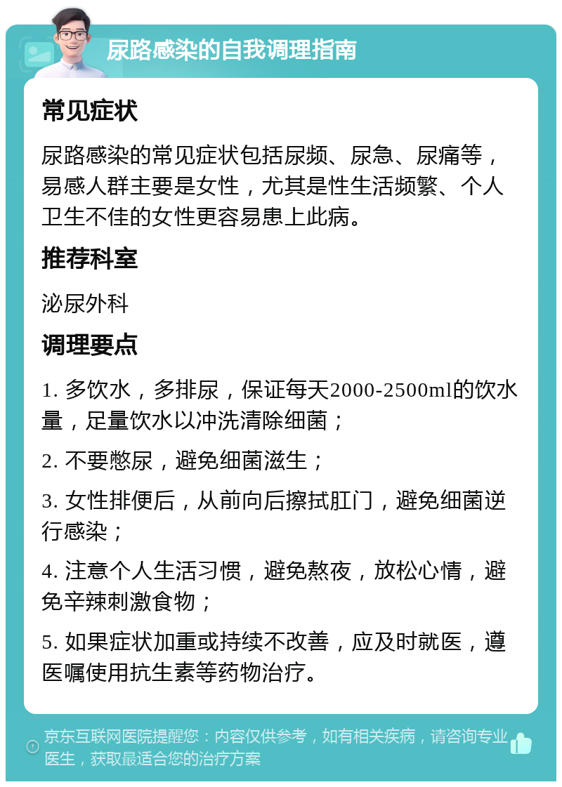 尿路感染的自我调理指南 常见症状 尿路感染的常见症状包括尿频、尿急、尿痛等，易感人群主要是女性，尤其是性生活频繁、个人卫生不佳的女性更容易患上此病。 推荐科室 泌尿外科 调理要点 1. 多饮水，多排尿，保证每天2000-2500ml的饮水量，足量饮水以冲洗清除细菌； 2. 不要憋尿，避免细菌滋生； 3. 女性排便后，从前向后擦拭肛门，避免细菌逆行感染； 4. 注意个人生活习惯，避免熬夜，放松心情，避免辛辣刺激食物； 5. 如果症状加重或持续不改善，应及时就医，遵医嘱使用抗生素等药物治疗。