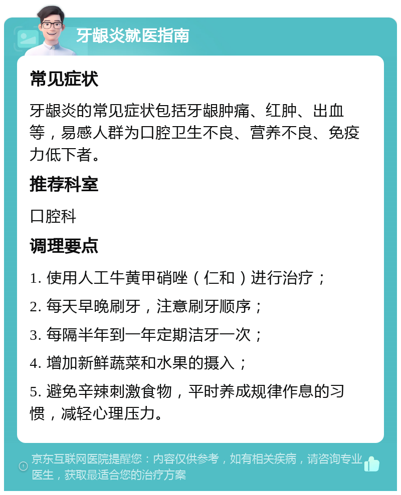 牙龈炎就医指南 常见症状 牙龈炎的常见症状包括牙龈肿痛、红肿、出血等，易感人群为口腔卫生不良、营养不良、免疫力低下者。 推荐科室 口腔科 调理要点 1. 使用人工牛黄甲硝唑（仁和）进行治疗； 2. 每天早晚刷牙，注意刷牙顺序； 3. 每隔半年到一年定期洁牙一次； 4. 增加新鲜蔬菜和水果的摄入； 5. 避免辛辣刺激食物，平时养成规律作息的习惯，减轻心理压力。