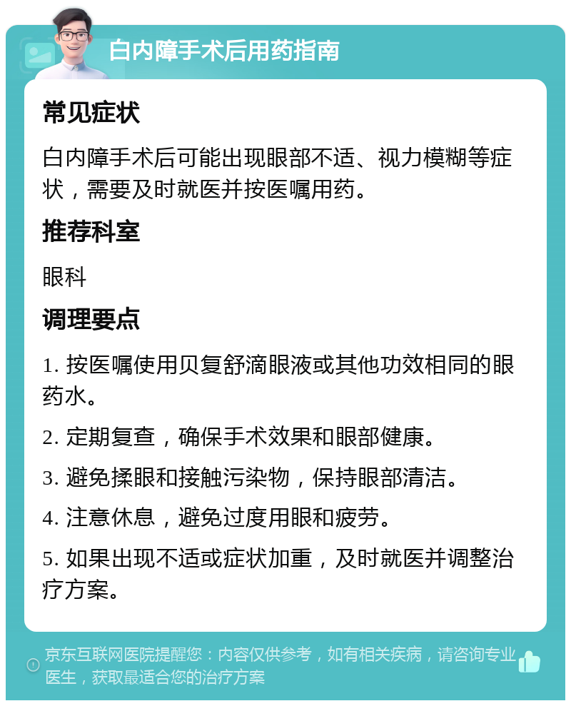 白内障手术后用药指南 常见症状 白内障手术后可能出现眼部不适、视力模糊等症状，需要及时就医并按医嘱用药。 推荐科室 眼科 调理要点 1. 按医嘱使用贝复舒滴眼液或其他功效相同的眼药水。 2. 定期复查，确保手术效果和眼部健康。 3. 避免揉眼和接触污染物，保持眼部清洁。 4. 注意休息，避免过度用眼和疲劳。 5. 如果出现不适或症状加重，及时就医并调整治疗方案。