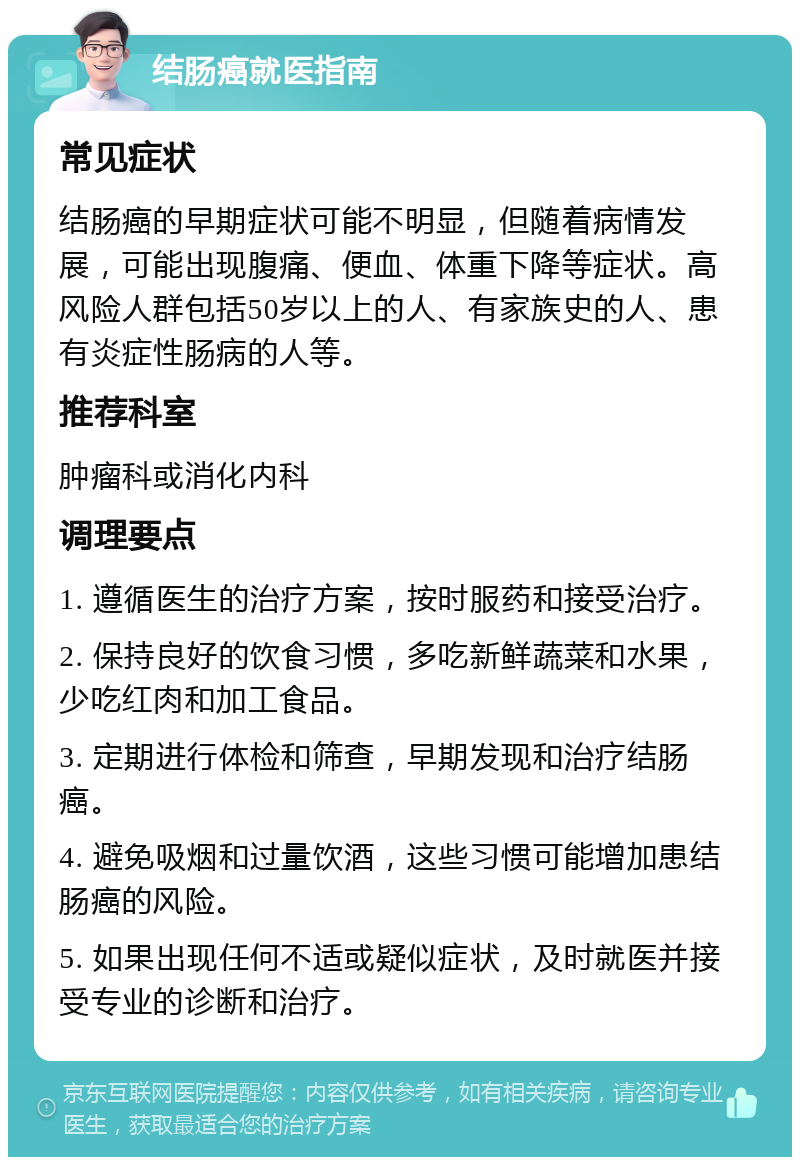 结肠癌就医指南 常见症状 结肠癌的早期症状可能不明显，但随着病情发展，可能出现腹痛、便血、体重下降等症状。高风险人群包括50岁以上的人、有家族史的人、患有炎症性肠病的人等。 推荐科室 肿瘤科或消化内科 调理要点 1. 遵循医生的治疗方案，按时服药和接受治疗。 2. 保持良好的饮食习惯，多吃新鲜蔬菜和水果，少吃红肉和加工食品。 3. 定期进行体检和筛查，早期发现和治疗结肠癌。 4. 避免吸烟和过量饮酒，这些习惯可能增加患结肠癌的风险。 5. 如果出现任何不适或疑似症状，及时就医并接受专业的诊断和治疗。