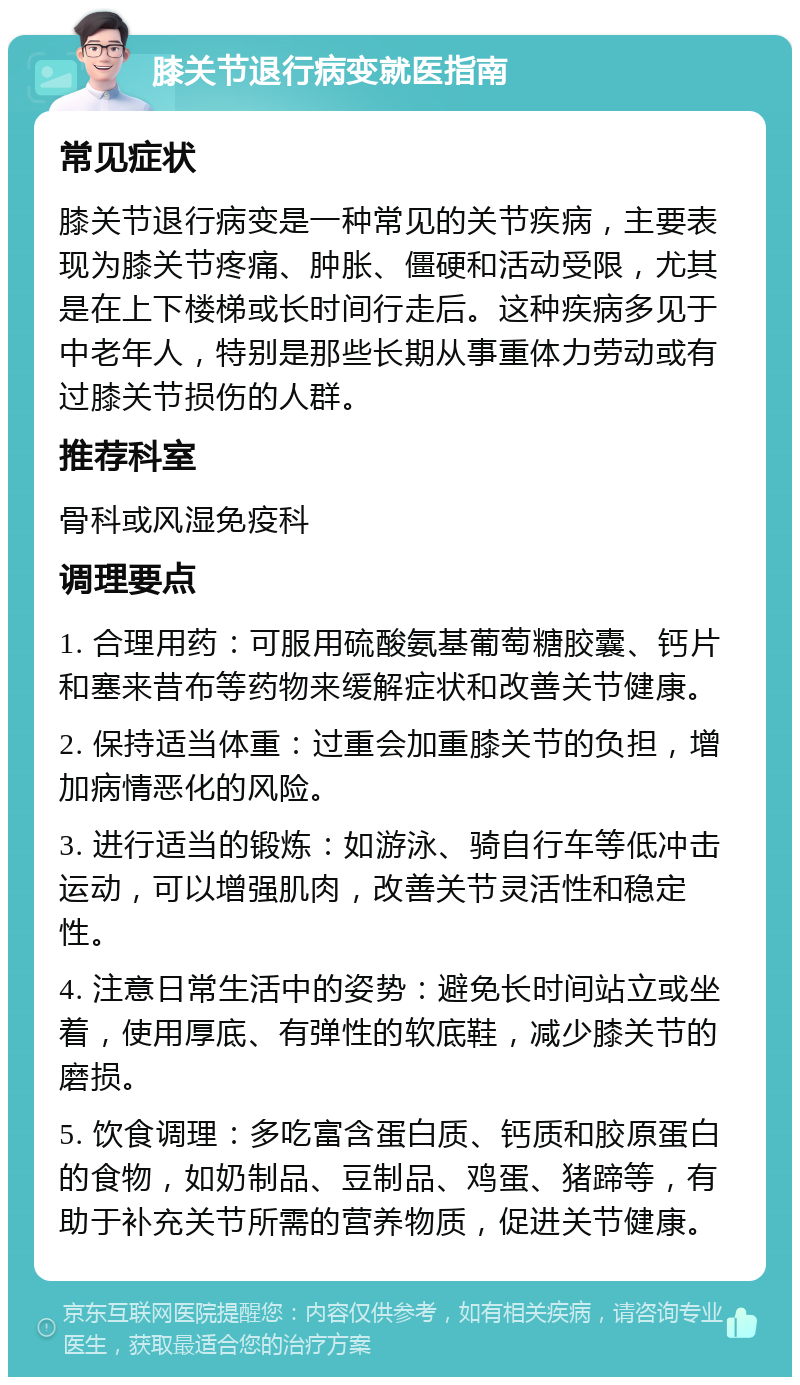 膝关节退行病变就医指南 常见症状 膝关节退行病变是一种常见的关节疾病，主要表现为膝关节疼痛、肿胀、僵硬和活动受限，尤其是在上下楼梯或长时间行走后。这种疾病多见于中老年人，特别是那些长期从事重体力劳动或有过膝关节损伤的人群。 推荐科室 骨科或风湿免疫科 调理要点 1. 合理用药：可服用硫酸氨基葡萄糖胶囊、钙片和塞来昔布等药物来缓解症状和改善关节健康。 2. 保持适当体重：过重会加重膝关节的负担，增加病情恶化的风险。 3. 进行适当的锻炼：如游泳、骑自行车等低冲击运动，可以增强肌肉，改善关节灵活性和稳定性。 4. 注意日常生活中的姿势：避免长时间站立或坐着，使用厚底、有弹性的软底鞋，减少膝关节的磨损。 5. 饮食调理：多吃富含蛋白质、钙质和胶原蛋白的食物，如奶制品、豆制品、鸡蛋、猪蹄等，有助于补充关节所需的营养物质，促进关节健康。