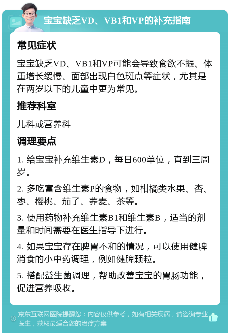 宝宝缺乏VD、VB1和VP的补充指南 常见症状 宝宝缺乏VD、VB1和VP可能会导致食欲不振、体重增长缓慢、面部出现白色斑点等症状，尤其是在两岁以下的儿童中更为常见。 推荐科室 儿科或营养科 调理要点 1. 给宝宝补充维生素D，每日600单位，直到三周岁。 2. 多吃富含维生素P的食物，如柑橘类水果、杏、枣、樱桃、茄子、荞麦、茶等。 3. 使用药物补充维生素B1和维生素B，适当的剂量和时间需要在医生指导下进行。 4. 如果宝宝存在脾胃不和的情况，可以使用健脾消食的小中药调理，例如健脾颗粒。 5. 搭配益生菌调理，帮助改善宝宝的胃肠功能，促进营养吸收。