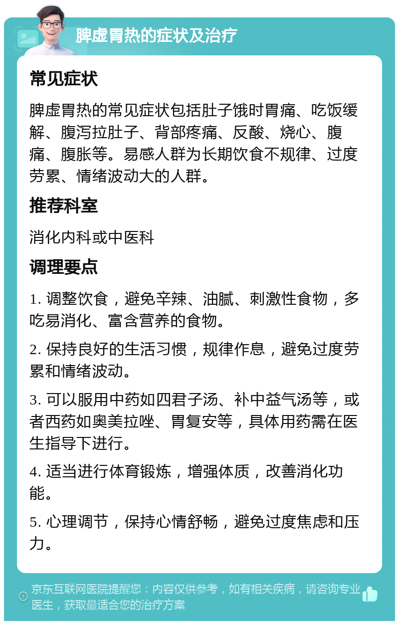 脾虚胃热的症状及治疗 常见症状 脾虚胃热的常见症状包括肚子饿时胃痛、吃饭缓解、腹泻拉肚子、背部疼痛、反酸、烧心、腹痛、腹胀等。易感人群为长期饮食不规律、过度劳累、情绪波动大的人群。 推荐科室 消化内科或中医科 调理要点 1. 调整饮食，避免辛辣、油腻、刺激性食物，多吃易消化、富含营养的食物。 2. 保持良好的生活习惯，规律作息，避免过度劳累和情绪波动。 3. 可以服用中药如四君子汤、补中益气汤等，或者西药如奥美拉唑、胃复安等，具体用药需在医生指导下进行。 4. 适当进行体育锻炼，增强体质，改善消化功能。 5. 心理调节，保持心情舒畅，避免过度焦虑和压力。