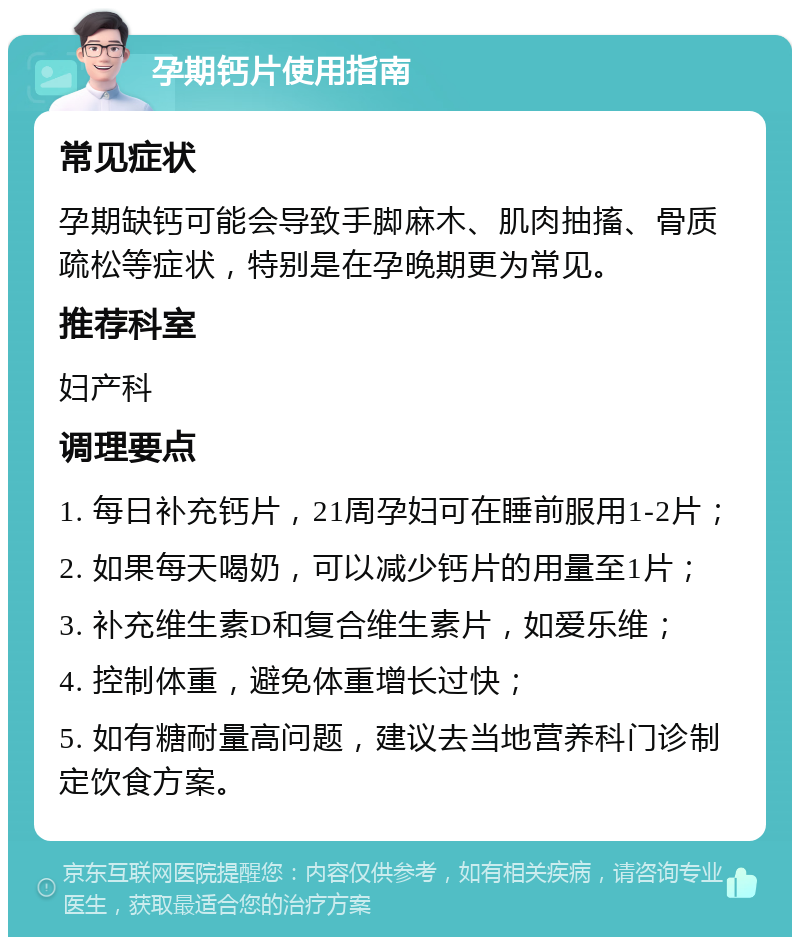 孕期钙片使用指南 常见症状 孕期缺钙可能会导致手脚麻木、肌肉抽搐、骨质疏松等症状，特别是在孕晚期更为常见。 推荐科室 妇产科 调理要点 1. 每日补充钙片，21周孕妇可在睡前服用1-2片； 2. 如果每天喝奶，可以减少钙片的用量至1片； 3. 补充维生素D和复合维生素片，如爱乐维； 4. 控制体重，避免体重增长过快； 5. 如有糖耐量高问题，建议去当地营养科门诊制定饮食方案。