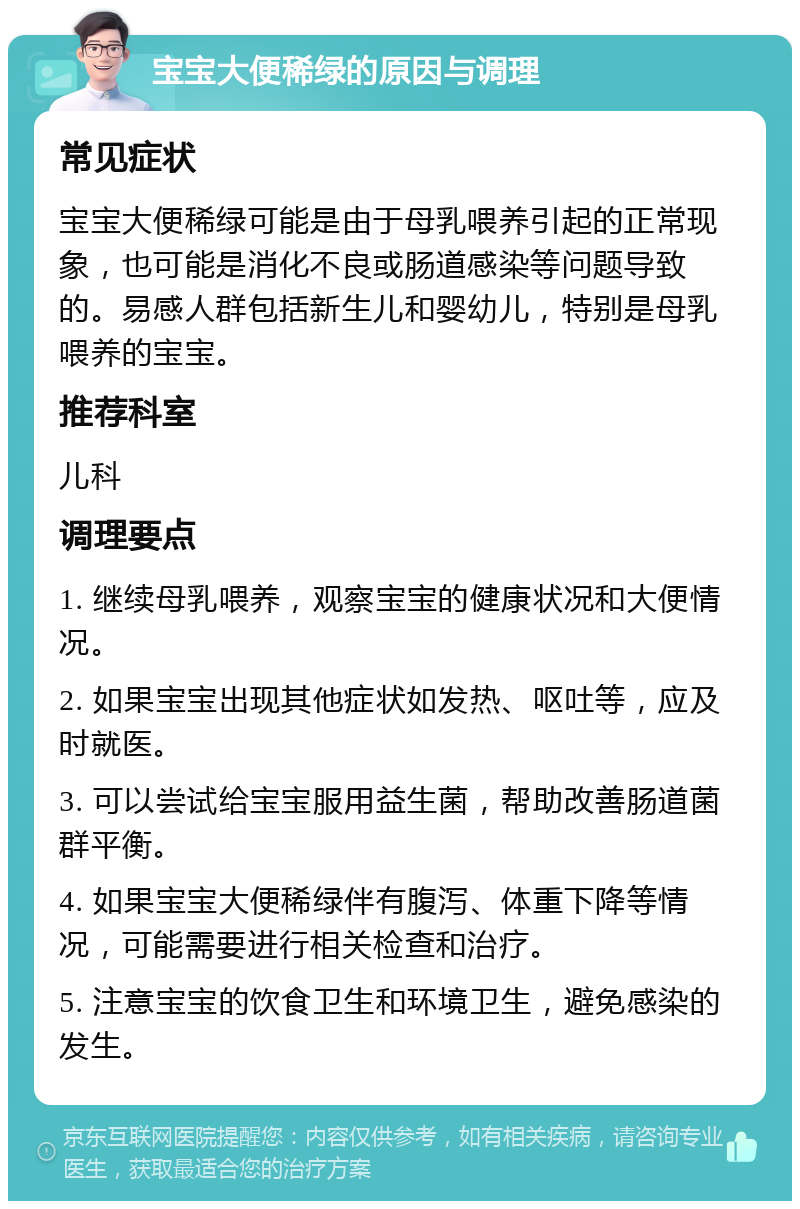 宝宝大便稀绿的原因与调理 常见症状 宝宝大便稀绿可能是由于母乳喂养引起的正常现象，也可能是消化不良或肠道感染等问题导致的。易感人群包括新生儿和婴幼儿，特别是母乳喂养的宝宝。 推荐科室 儿科 调理要点 1. 继续母乳喂养，观察宝宝的健康状况和大便情况。 2. 如果宝宝出现其他症状如发热、呕吐等，应及时就医。 3. 可以尝试给宝宝服用益生菌，帮助改善肠道菌群平衡。 4. 如果宝宝大便稀绿伴有腹泻、体重下降等情况，可能需要进行相关检查和治疗。 5. 注意宝宝的饮食卫生和环境卫生，避免感染的发生。