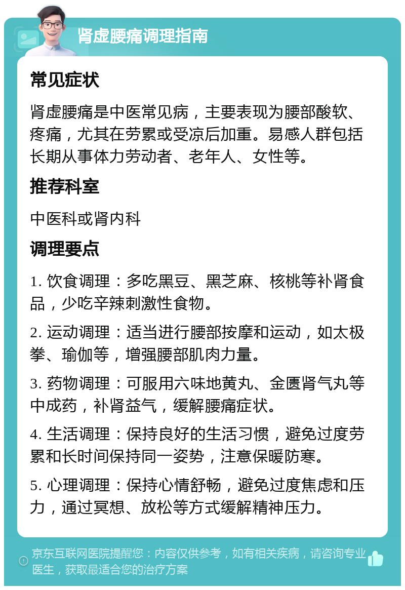 肾虚腰痛调理指南 常见症状 肾虚腰痛是中医常见病，主要表现为腰部酸软、疼痛，尤其在劳累或受凉后加重。易感人群包括长期从事体力劳动者、老年人、女性等。 推荐科室 中医科或肾内科 调理要点 1. 饮食调理：多吃黑豆、黑芝麻、核桃等补肾食品，少吃辛辣刺激性食物。 2. 运动调理：适当进行腰部按摩和运动，如太极拳、瑜伽等，增强腰部肌肉力量。 3. 药物调理：可服用六味地黄丸、金匮肾气丸等中成药，补肾益气，缓解腰痛症状。 4. 生活调理：保持良好的生活习惯，避免过度劳累和长时间保持同一姿势，注意保暖防寒。 5. 心理调理：保持心情舒畅，避免过度焦虑和压力，通过冥想、放松等方式缓解精神压力。