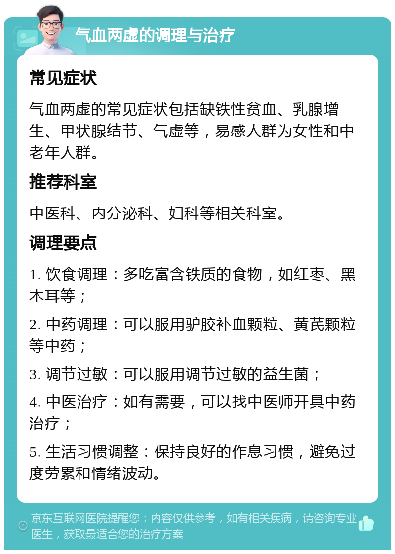 气血两虚的调理与治疗 常见症状 气血两虚的常见症状包括缺铁性贫血、乳腺增生、甲状腺结节、气虚等，易感人群为女性和中老年人群。 推荐科室 中医科、内分泌科、妇科等相关科室。 调理要点 1. 饮食调理：多吃富含铁质的食物，如红枣、黑木耳等； 2. 中药调理：可以服用驴胶补血颗粒、黄芪颗粒等中药； 3. 调节过敏：可以服用调节过敏的益生菌； 4. 中医治疗：如有需要，可以找中医师开具中药治疗； 5. 生活习惯调整：保持良好的作息习惯，避免过度劳累和情绪波动。