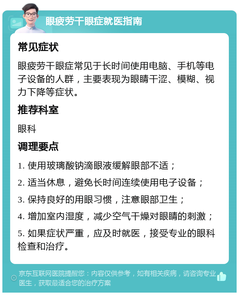 眼疲劳干眼症就医指南 常见症状 眼疲劳干眼症常见于长时间使用电脑、手机等电子设备的人群，主要表现为眼睛干涩、模糊、视力下降等症状。 推荐科室 眼科 调理要点 1. 使用玻璃酸钠滴眼液缓解眼部不适； 2. 适当休息，避免长时间连续使用电子设备； 3. 保持良好的用眼习惯，注意眼部卫生； 4. 增加室内湿度，减少空气干燥对眼睛的刺激； 5. 如果症状严重，应及时就医，接受专业的眼科检查和治疗。