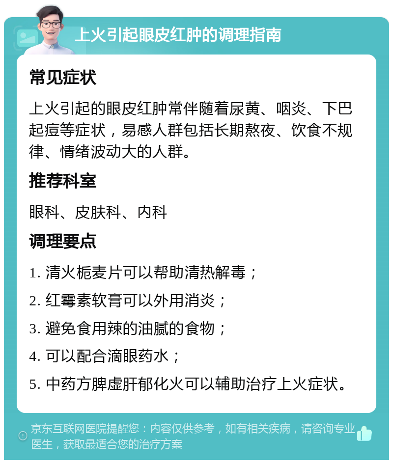 上火引起眼皮红肿的调理指南 常见症状 上火引起的眼皮红肿常伴随着尿黄、咽炎、下巴起痘等症状，易感人群包括长期熬夜、饮食不规律、情绪波动大的人群。 推荐科室 眼科、皮肤科、内科 调理要点 1. 清火栀麦片可以帮助清热解毒； 2. 红霉素软膏可以外用消炎； 3. 避免食用辣的油腻的食物； 4. 可以配合滴眼药水； 5. 中药方脾虚肝郁化火可以辅助治疗上火症状。