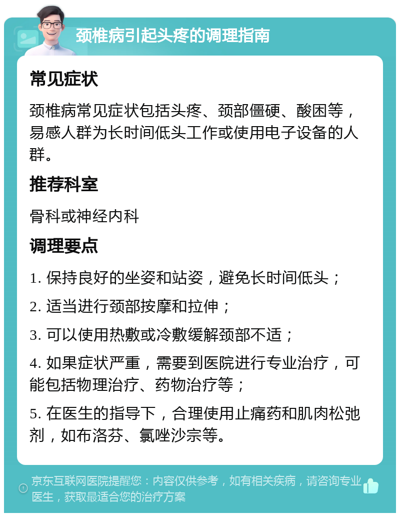 颈椎病引起头疼的调理指南 常见症状 颈椎病常见症状包括头疼、颈部僵硬、酸困等，易感人群为长时间低头工作或使用电子设备的人群。 推荐科室 骨科或神经内科 调理要点 1. 保持良好的坐姿和站姿，避免长时间低头； 2. 适当进行颈部按摩和拉伸； 3. 可以使用热敷或冷敷缓解颈部不适； 4. 如果症状严重，需要到医院进行专业治疗，可能包括物理治疗、药物治疗等； 5. 在医生的指导下，合理使用止痛药和肌肉松弛剂，如布洛芬、氯唑沙宗等。