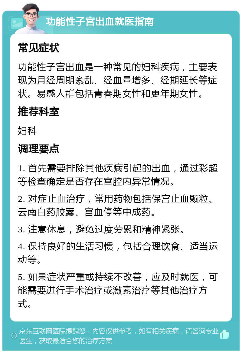 功能性子宫出血就医指南 常见症状 功能性子宫出血是一种常见的妇科疾病，主要表现为月经周期紊乱、经血量增多、经期延长等症状。易感人群包括青春期女性和更年期女性。 推荐科室 妇科 调理要点 1. 首先需要排除其他疾病引起的出血，通过彩超等检查确定是否存在宫腔内异常情况。 2. 对症止血治疗，常用药物包括保宫止血颗粒、云南白药胶囊、宫血停等中成药。 3. 注意休息，避免过度劳累和精神紧张。 4. 保持良好的生活习惯，包括合理饮食、适当运动等。 5. 如果症状严重或持续不改善，应及时就医，可能需要进行手术治疗或激素治疗等其他治疗方式。