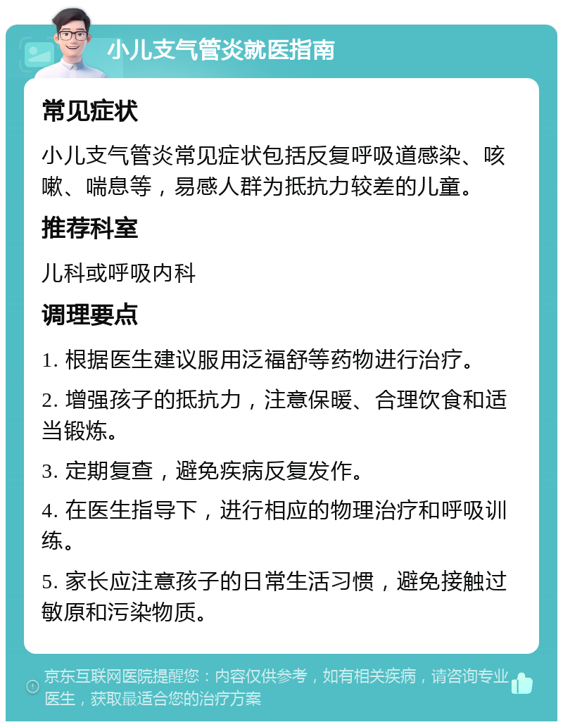 小儿支气管炎就医指南 常见症状 小儿支气管炎常见症状包括反复呼吸道感染、咳嗽、喘息等，易感人群为抵抗力较差的儿童。 推荐科室 儿科或呼吸内科 调理要点 1. 根据医生建议服用泛福舒等药物进行治疗。 2. 增强孩子的抵抗力，注意保暖、合理饮食和适当锻炼。 3. 定期复查，避免疾病反复发作。 4. 在医生指导下，进行相应的物理治疗和呼吸训练。 5. 家长应注意孩子的日常生活习惯，避免接触过敏原和污染物质。