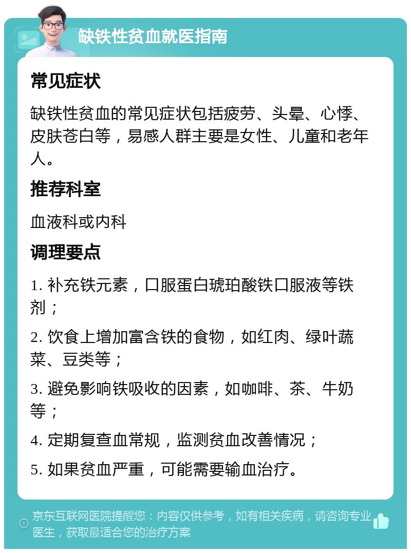 缺铁性贫血就医指南 常见症状 缺铁性贫血的常见症状包括疲劳、头晕、心悸、皮肤苍白等，易感人群主要是女性、儿童和老年人。 推荐科室 血液科或内科 调理要点 1. 补充铁元素，口服蛋白琥珀酸铁口服液等铁剂； 2. 饮食上增加富含铁的食物，如红肉、绿叶蔬菜、豆类等； 3. 避免影响铁吸收的因素，如咖啡、茶、牛奶等； 4. 定期复查血常规，监测贫血改善情况； 5. 如果贫血严重，可能需要输血治疗。