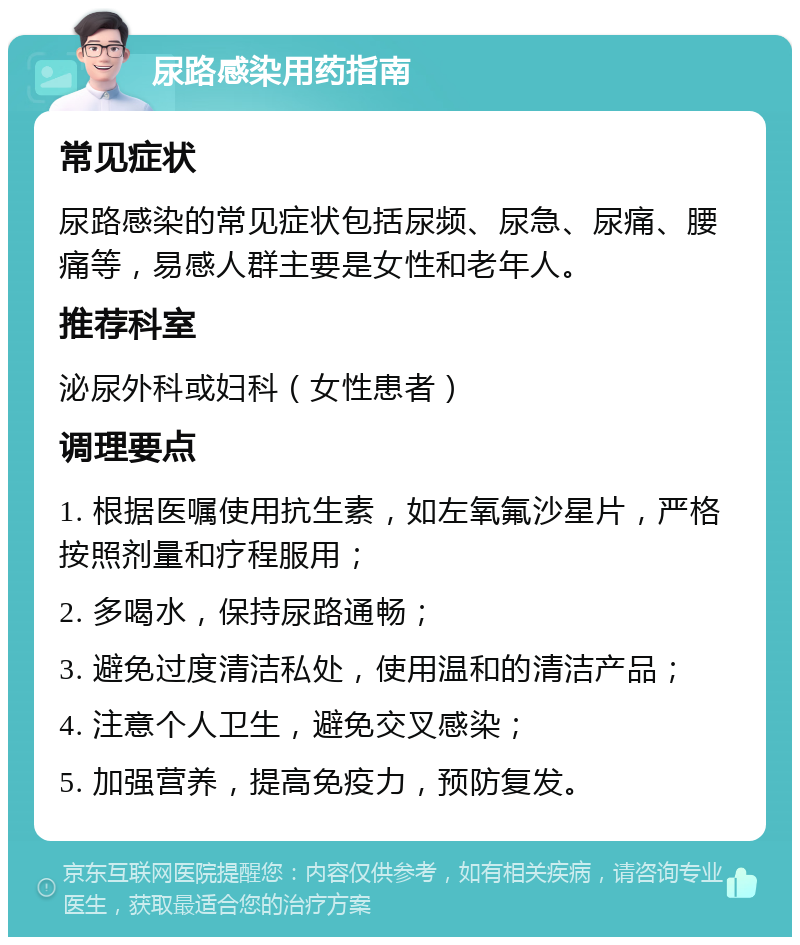 尿路感染用药指南 常见症状 尿路感染的常见症状包括尿频、尿急、尿痛、腰痛等，易感人群主要是女性和老年人。 推荐科室 泌尿外科或妇科（女性患者） 调理要点 1. 根据医嘱使用抗生素，如左氧氟沙星片，严格按照剂量和疗程服用； 2. 多喝水，保持尿路通畅； 3. 避免过度清洁私处，使用温和的清洁产品； 4. 注意个人卫生，避免交叉感染； 5. 加强营养，提高免疫力，预防复发。