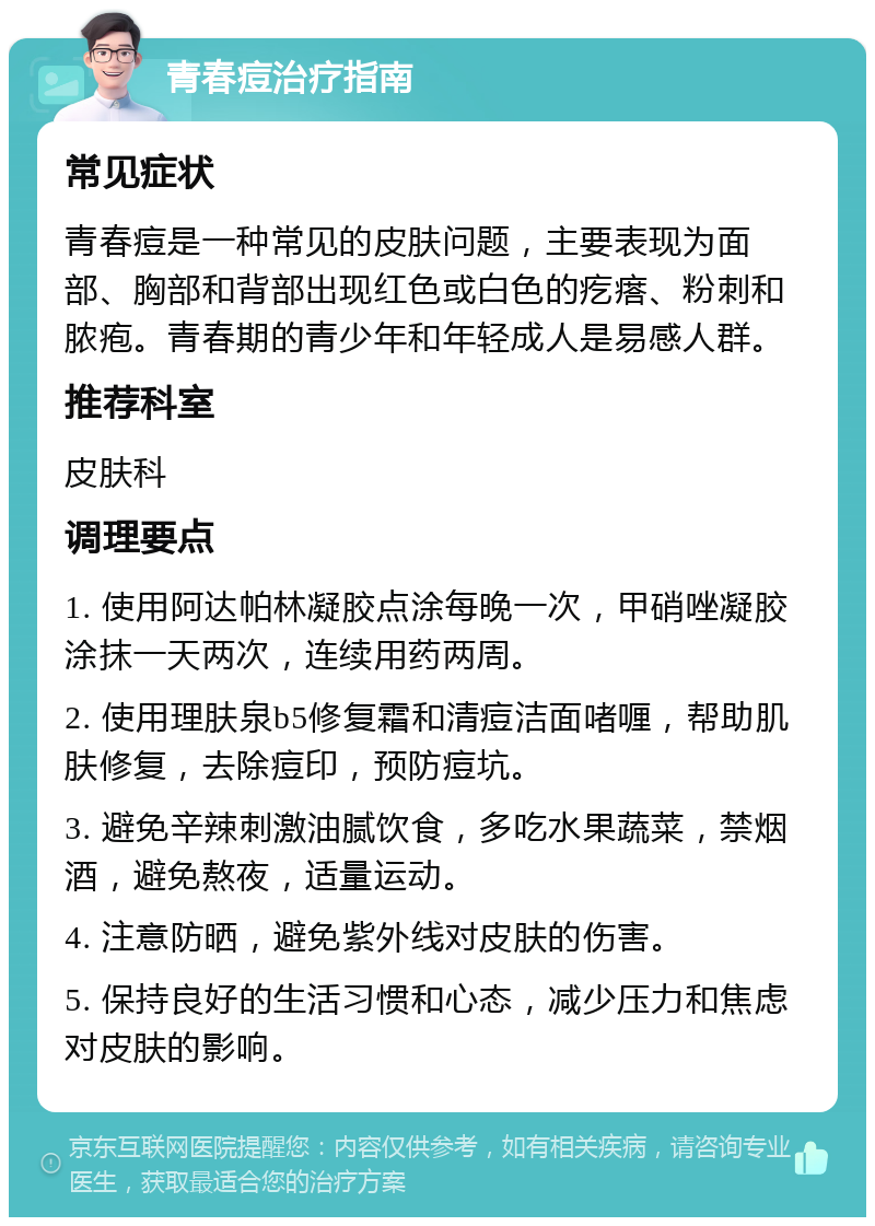 青春痘治疗指南 常见症状 青春痘是一种常见的皮肤问题，主要表现为面部、胸部和背部出现红色或白色的疙瘩、粉刺和脓疱。青春期的青少年和年轻成人是易感人群。 推荐科室 皮肤科 调理要点 1. 使用阿达帕林凝胶点涂每晚一次，甲硝唑凝胶涂抹一天两次，连续用药两周。 2. 使用理肤泉b5修复霜和清痘洁面啫喱，帮助肌肤修复，去除痘印，预防痘坑。 3. 避免辛辣刺激油腻饮食，多吃水果蔬菜，禁烟酒，避免熬夜，适量运动。 4. 注意防晒，避免紫外线对皮肤的伤害。 5. 保持良好的生活习惯和心态，减少压力和焦虑对皮肤的影响。