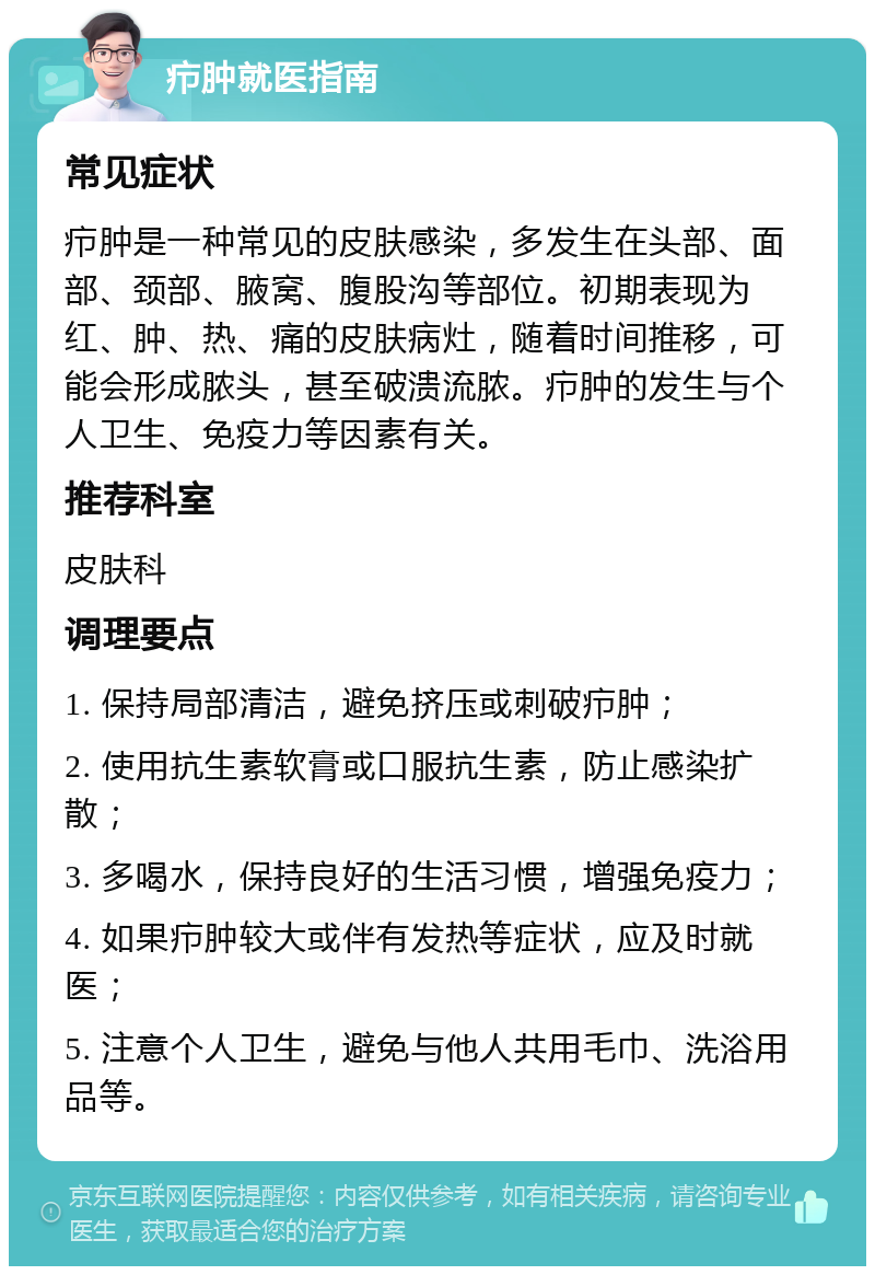 疖肿就医指南 常见症状 疖肿是一种常见的皮肤感染，多发生在头部、面部、颈部、腋窝、腹股沟等部位。初期表现为红、肿、热、痛的皮肤病灶，随着时间推移，可能会形成脓头，甚至破溃流脓。疖肿的发生与个人卫生、免疫力等因素有关。 推荐科室 皮肤科 调理要点 1. 保持局部清洁，避免挤压或刺破疖肿； 2. 使用抗生素软膏或口服抗生素，防止感染扩散； 3. 多喝水，保持良好的生活习惯，增强免疫力； 4. 如果疖肿较大或伴有发热等症状，应及时就医； 5. 注意个人卫生，避免与他人共用毛巾、洗浴用品等。