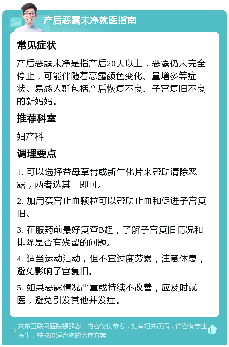 产后恶露未净就医指南 常见症状 产后恶露未净是指产后20天以上，恶露仍未完全停止，可能伴随着恶露颜色变化、量增多等症状。易感人群包括产后恢复不良、子宫复旧不良的新妈妈。 推荐科室 妇产科 调理要点 1. 可以选择益母草膏或新生化片来帮助清除恶露，两者选其一即可。 2. 加用葆宫止血颗粒可以帮助止血和促进子宫复旧。 3. 在服药前最好复查B超，了解子宫复旧情况和排除是否有残留的问题。 4. 适当运动活动，但不宜过度劳累，注意休息，避免影响子宫复旧。 5. 如果恶露情况严重或持续不改善，应及时就医，避免引发其他并发症。