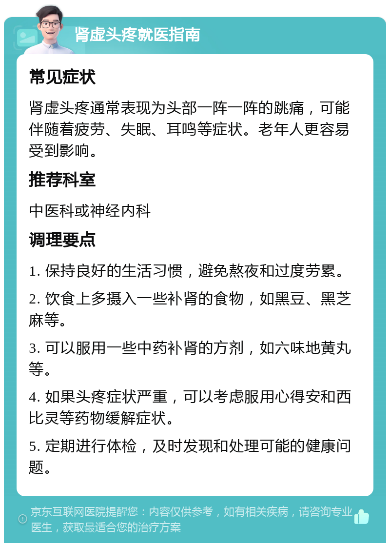 肾虚头疼就医指南 常见症状 肾虚头疼通常表现为头部一阵一阵的跳痛，可能伴随着疲劳、失眠、耳鸣等症状。老年人更容易受到影响。 推荐科室 中医科或神经内科 调理要点 1. 保持良好的生活习惯，避免熬夜和过度劳累。 2. 饮食上多摄入一些补肾的食物，如黑豆、黑芝麻等。 3. 可以服用一些中药补肾的方剂，如六味地黄丸等。 4. 如果头疼症状严重，可以考虑服用心得安和西比灵等药物缓解症状。 5. 定期进行体检，及时发现和处理可能的健康问题。