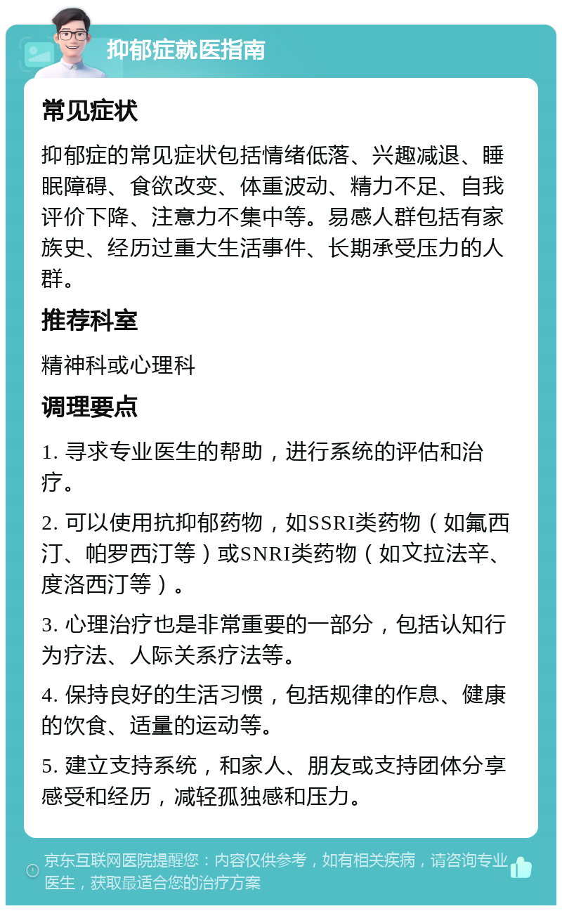 抑郁症就医指南 常见症状 抑郁症的常见症状包括情绪低落、兴趣减退、睡眠障碍、食欲改变、体重波动、精力不足、自我评价下降、注意力不集中等。易感人群包括有家族史、经历过重大生活事件、长期承受压力的人群。 推荐科室 精神科或心理科 调理要点 1. 寻求专业医生的帮助，进行系统的评估和治疗。 2. 可以使用抗抑郁药物，如SSRI类药物（如氟西汀、帕罗西汀等）或SNRI类药物（如文拉法辛、度洛西汀等）。 3. 心理治疗也是非常重要的一部分，包括认知行为疗法、人际关系疗法等。 4. 保持良好的生活习惯，包括规律的作息、健康的饮食、适量的运动等。 5. 建立支持系统，和家人、朋友或支持团体分享感受和经历，减轻孤独感和压力。