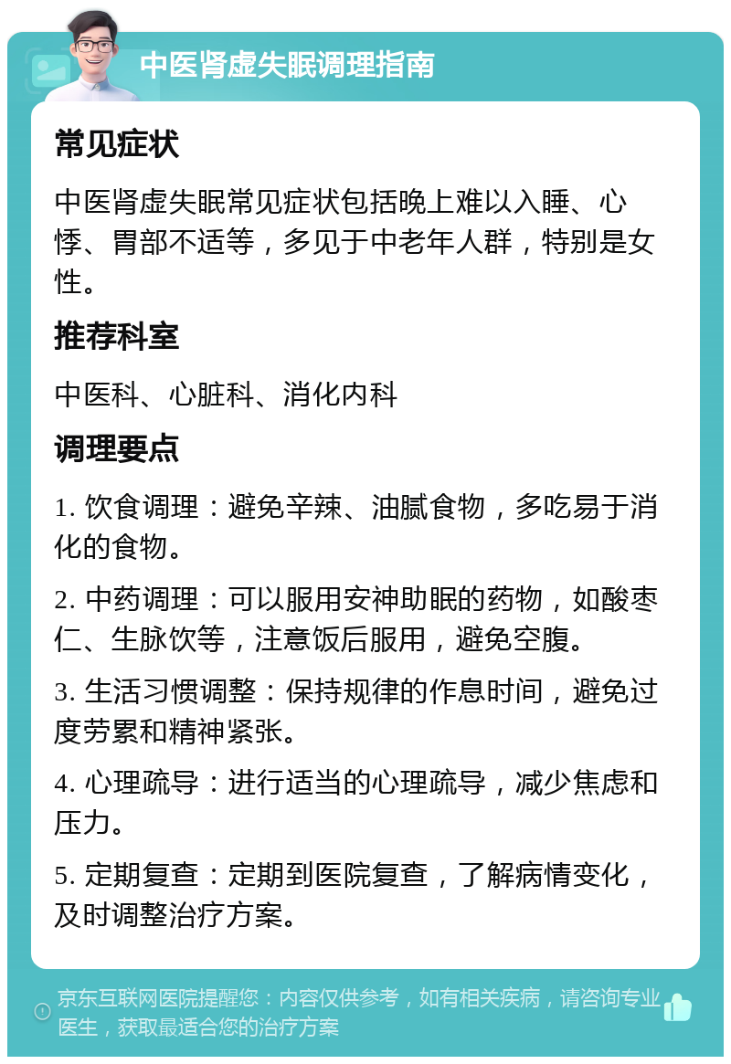 中医肾虚失眠调理指南 常见症状 中医肾虚失眠常见症状包括晚上难以入睡、心悸、胃部不适等，多见于中老年人群，特别是女性。 推荐科室 中医科、心脏科、消化内科 调理要点 1. 饮食调理：避免辛辣、油腻食物，多吃易于消化的食物。 2. 中药调理：可以服用安神助眠的药物，如酸枣仁、生脉饮等，注意饭后服用，避免空腹。 3. 生活习惯调整：保持规律的作息时间，避免过度劳累和精神紧张。 4. 心理疏导：进行适当的心理疏导，减少焦虑和压力。 5. 定期复查：定期到医院复查，了解病情变化，及时调整治疗方案。