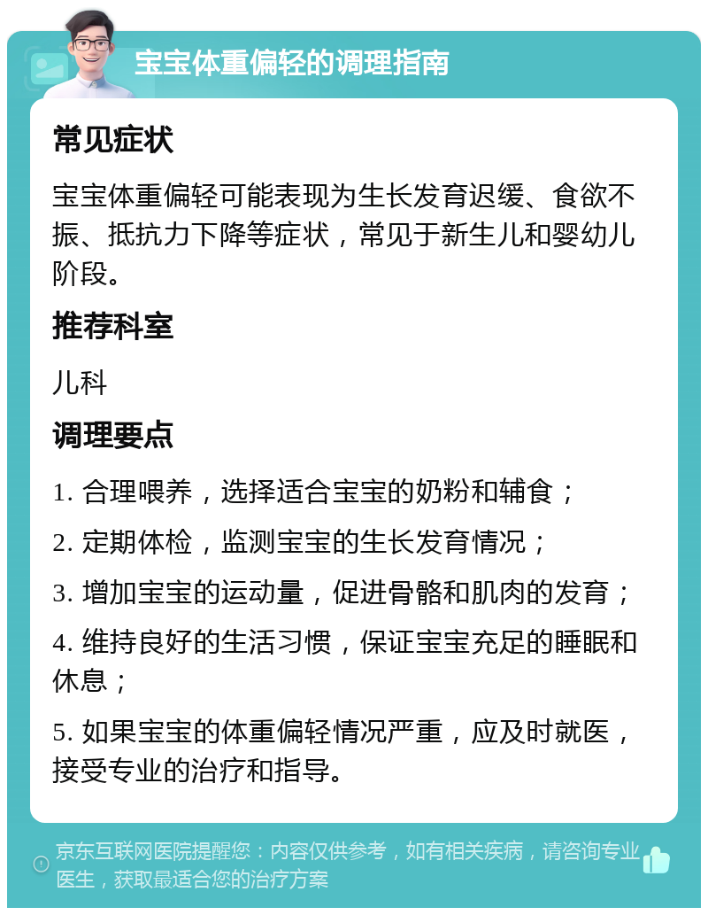 宝宝体重偏轻的调理指南 常见症状 宝宝体重偏轻可能表现为生长发育迟缓、食欲不振、抵抗力下降等症状，常见于新生儿和婴幼儿阶段。 推荐科室 儿科 调理要点 1. 合理喂养，选择适合宝宝的奶粉和辅食； 2. 定期体检，监测宝宝的生长发育情况； 3. 增加宝宝的运动量，促进骨骼和肌肉的发育； 4. 维持良好的生活习惯，保证宝宝充足的睡眠和休息； 5. 如果宝宝的体重偏轻情况严重，应及时就医，接受专业的治疗和指导。