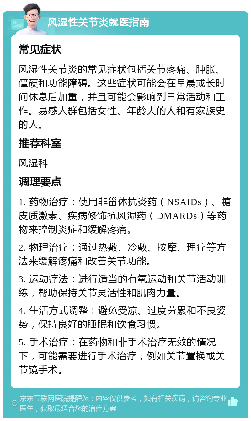 风湿性关节炎就医指南 常见症状 风湿性关节炎的常见症状包括关节疼痛、肿胀、僵硬和功能障碍。这些症状可能会在早晨或长时间休息后加重，并且可能会影响到日常活动和工作。易感人群包括女性、年龄大的人和有家族史的人。 推荐科室 风湿科 调理要点 1. 药物治疗：使用非甾体抗炎药（NSAIDs）、糖皮质激素、疾病修饰抗风湿药（DMARDs）等药物来控制炎症和缓解疼痛。 2. 物理治疗：通过热敷、冷敷、按摩、理疗等方法来缓解疼痛和改善关节功能。 3. 运动疗法：进行适当的有氧运动和关节活动训练，帮助保持关节灵活性和肌肉力量。 4. 生活方式调整：避免受凉、过度劳累和不良姿势，保持良好的睡眠和饮食习惯。 5. 手术治疗：在药物和非手术治疗无效的情况下，可能需要进行手术治疗，例如关节置换或关节镜手术。