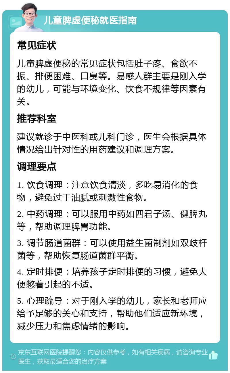 儿童脾虚便秘就医指南 常见症状 儿童脾虚便秘的常见症状包括肚子疼、食欲不振、排便困难、口臭等。易感人群主要是刚入学的幼儿，可能与环境变化、饮食不规律等因素有关。 推荐科室 建议就诊于中医科或儿科门诊，医生会根据具体情况给出针对性的用药建议和调理方案。 调理要点 1. 饮食调理：注意饮食清淡，多吃易消化的食物，避免过于油腻或刺激性食物。 2. 中药调理：可以服用中药如四君子汤、健脾丸等，帮助调理脾胃功能。 3. 调节肠道菌群：可以使用益生菌制剂如双歧杆菌等，帮助恢复肠道菌群平衡。 4. 定时排便：培养孩子定时排便的习惯，避免大便憋着引起的不适。 5. 心理疏导：对于刚入学的幼儿，家长和老师应给予足够的关心和支持，帮助他们适应新环境，减少压力和焦虑情绪的影响。