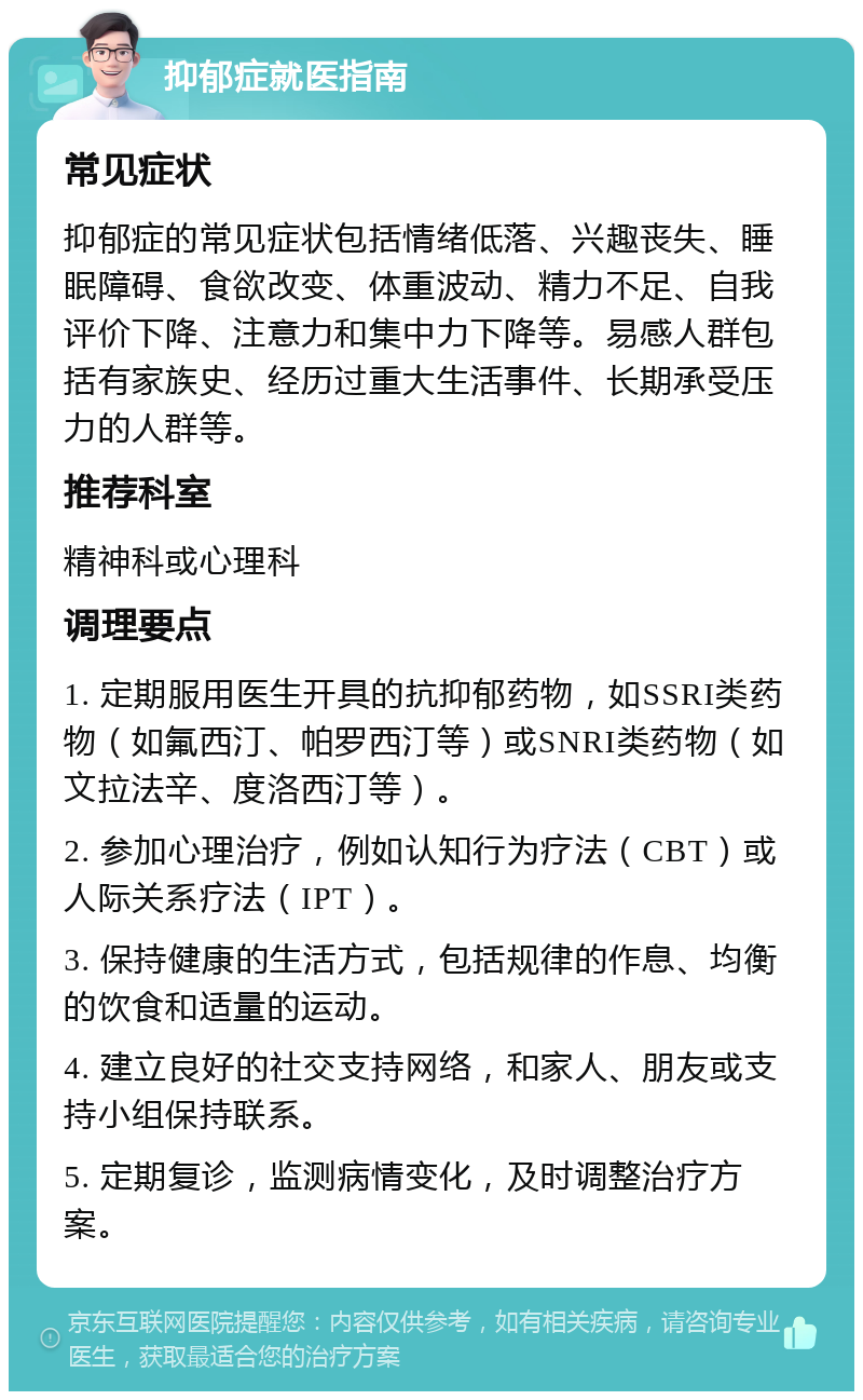 抑郁症就医指南 常见症状 抑郁症的常见症状包括情绪低落、兴趣丧失、睡眠障碍、食欲改变、体重波动、精力不足、自我评价下降、注意力和集中力下降等。易感人群包括有家族史、经历过重大生活事件、长期承受压力的人群等。 推荐科室 精神科或心理科 调理要点 1. 定期服用医生开具的抗抑郁药物，如SSRI类药物（如氟西汀、帕罗西汀等）或SNRI类药物（如文拉法辛、度洛西汀等）。 2. 参加心理治疗，例如认知行为疗法（CBT）或人际关系疗法（IPT）。 3. 保持健康的生活方式，包括规律的作息、均衡的饮食和适量的运动。 4. 建立良好的社交支持网络，和家人、朋友或支持小组保持联系。 5. 定期复诊，监测病情变化，及时调整治疗方案。