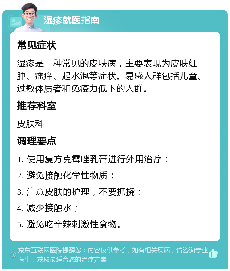 湿疹就医指南 常见症状 湿疹是一种常见的皮肤病，主要表现为皮肤红肿、瘙痒、起水泡等症状。易感人群包括儿童、过敏体质者和免疫力低下的人群。 推荐科室 皮肤科 调理要点 1. 使用复方克霉唑乳膏进行外用治疗； 2. 避免接触化学性物质； 3. 注意皮肤的护理，不要抓挠； 4. 减少接触水； 5. 避免吃辛辣刺激性食物。