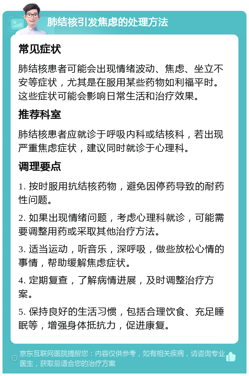 肺结核引发焦虑的处理方法 常见症状 肺结核患者可能会出现情绪波动、焦虑、坐立不安等症状，尤其是在服用某些药物如利福平时。这些症状可能会影响日常生活和治疗效果。 推荐科室 肺结核患者应就诊于呼吸内科或结核科，若出现严重焦虑症状，建议同时就诊于心理科。 调理要点 1. 按时服用抗结核药物，避免因停药导致的耐药性问题。 2. 如果出现情绪问题，考虑心理科就诊，可能需要调整用药或采取其他治疗方法。 3. 适当运动，听音乐，深呼吸，做些放松心情的事情，帮助缓解焦虑症状。 4. 定期复查，了解病情进展，及时调整治疗方案。 5. 保持良好的生活习惯，包括合理饮食、充足睡眠等，增强身体抵抗力，促进康复。