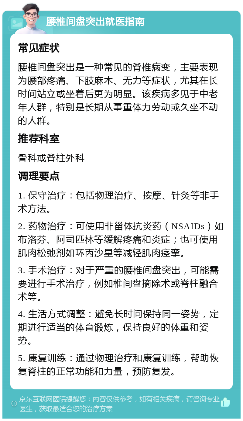 腰椎间盘突出就医指南 常见症状 腰椎间盘突出是一种常见的脊椎病变，主要表现为腰部疼痛、下肢麻木、无力等症状，尤其在长时间站立或坐着后更为明显。该疾病多见于中老年人群，特别是长期从事重体力劳动或久坐不动的人群。 推荐科室 骨科或脊柱外科 调理要点 1. 保守治疗：包括物理治疗、按摩、针灸等非手术方法。 2. 药物治疗：可使用非甾体抗炎药（NSAIDs）如布洛芬、阿司匹林等缓解疼痛和炎症；也可使用肌肉松弛剂如环丙沙星等减轻肌肉痉挛。 3. 手术治疗：对于严重的腰椎间盘突出，可能需要进行手术治疗，例如椎间盘摘除术或脊柱融合术等。 4. 生活方式调整：避免长时间保持同一姿势，定期进行适当的体育锻炼，保持良好的体重和姿势。 5. 康复训练：通过物理治疗和康复训练，帮助恢复脊柱的正常功能和力量，预防复发。