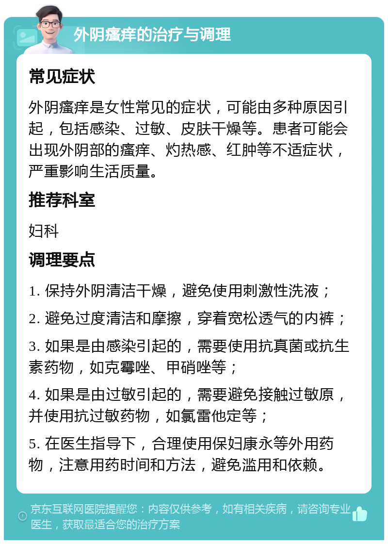 外阴瘙痒的治疗与调理 常见症状 外阴瘙痒是女性常见的症状，可能由多种原因引起，包括感染、过敏、皮肤干燥等。患者可能会出现外阴部的瘙痒、灼热感、红肿等不适症状，严重影响生活质量。 推荐科室 妇科 调理要点 1. 保持外阴清洁干燥，避免使用刺激性洗液； 2. 避免过度清洁和摩擦，穿着宽松透气的内裤； 3. 如果是由感染引起的，需要使用抗真菌或抗生素药物，如克霉唑、甲硝唑等； 4. 如果是由过敏引起的，需要避免接触过敏原，并使用抗过敏药物，如氯雷他定等； 5. 在医生指导下，合理使用保妇康永等外用药物，注意用药时间和方法，避免滥用和依赖。