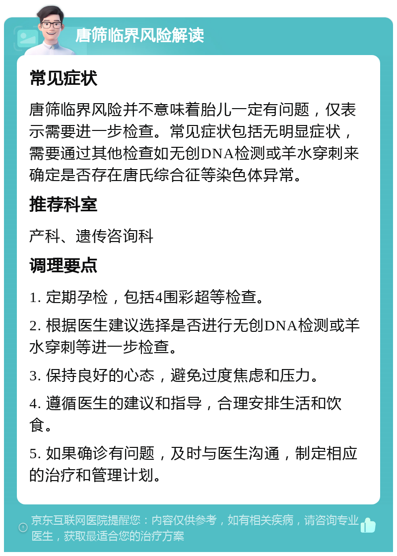 唐筛临界风险解读 常见症状 唐筛临界风险并不意味着胎儿一定有问题，仅表示需要进一步检查。常见症状包括无明显症状，需要通过其他检查如无创DNA检测或羊水穿刺来确定是否存在唐氏综合征等染色体异常。 推荐科室 产科、遗传咨询科 调理要点 1. 定期孕检，包括4围彩超等检查。 2. 根据医生建议选择是否进行无创DNA检测或羊水穿刺等进一步检查。 3. 保持良好的心态，避免过度焦虑和压力。 4. 遵循医生的建议和指导，合理安排生活和饮食。 5. 如果确诊有问题，及时与医生沟通，制定相应的治疗和管理计划。