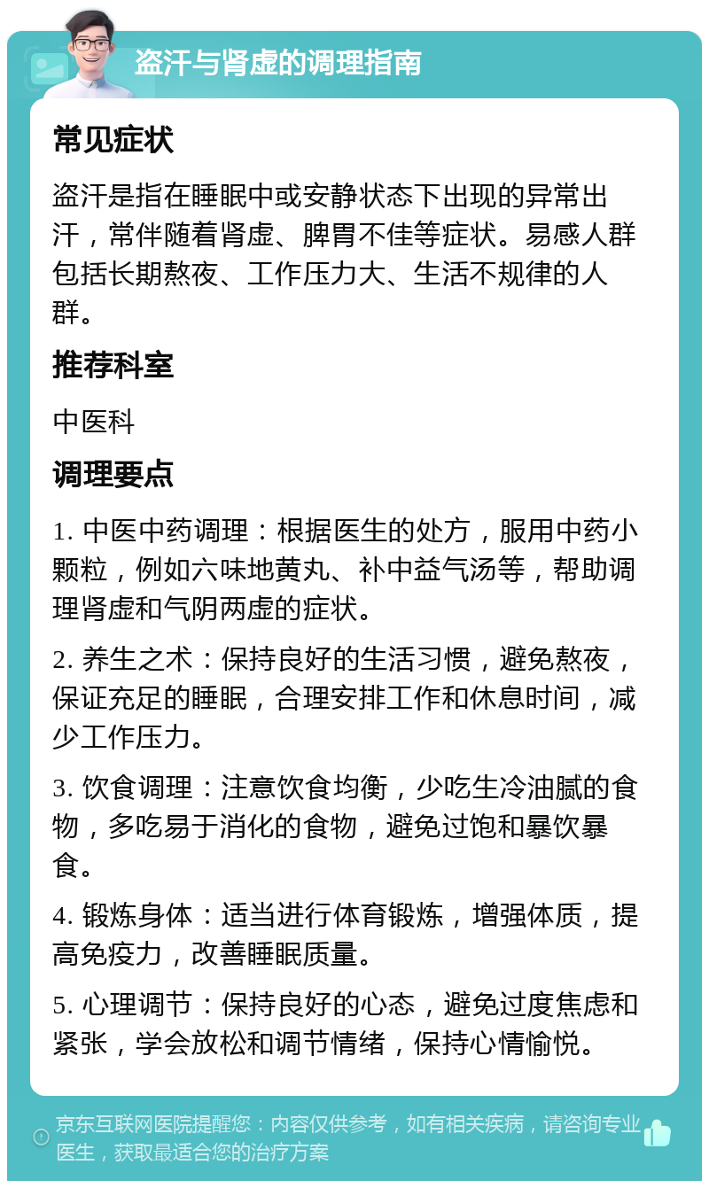 盗汗与肾虚的调理指南 常见症状 盗汗是指在睡眠中或安静状态下出现的异常出汗，常伴随着肾虚、脾胃不佳等症状。易感人群包括长期熬夜、工作压力大、生活不规律的人群。 推荐科室 中医科 调理要点 1. 中医中药调理：根据医生的处方，服用中药小颗粒，例如六味地黄丸、补中益气汤等，帮助调理肾虚和气阴两虚的症状。 2. 养生之术：保持良好的生活习惯，避免熬夜，保证充足的睡眠，合理安排工作和休息时间，减少工作压力。 3. 饮食调理：注意饮食均衡，少吃生冷油腻的食物，多吃易于消化的食物，避免过饱和暴饮暴食。 4. 锻炼身体：适当进行体育锻炼，增强体质，提高免疫力，改善睡眠质量。 5. 心理调节：保持良好的心态，避免过度焦虑和紧张，学会放松和调节情绪，保持心情愉悦。