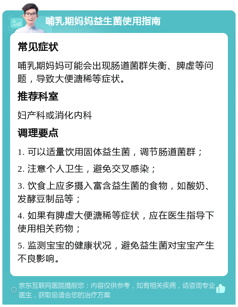 哺乳期妈妈益生菌使用指南 常见症状 哺乳期妈妈可能会出现肠道菌群失衡、脾虚等问题，导致大便溏稀等症状。 推荐科室 妇产科或消化内科 调理要点 1. 可以适量饮用固体益生菌，调节肠道菌群； 2. 注意个人卫生，避免交叉感染； 3. 饮食上应多摄入富含益生菌的食物，如酸奶、发酵豆制品等； 4. 如果有脾虚大便溏稀等症状，应在医生指导下使用相关药物； 5. 监测宝宝的健康状况，避免益生菌对宝宝产生不良影响。