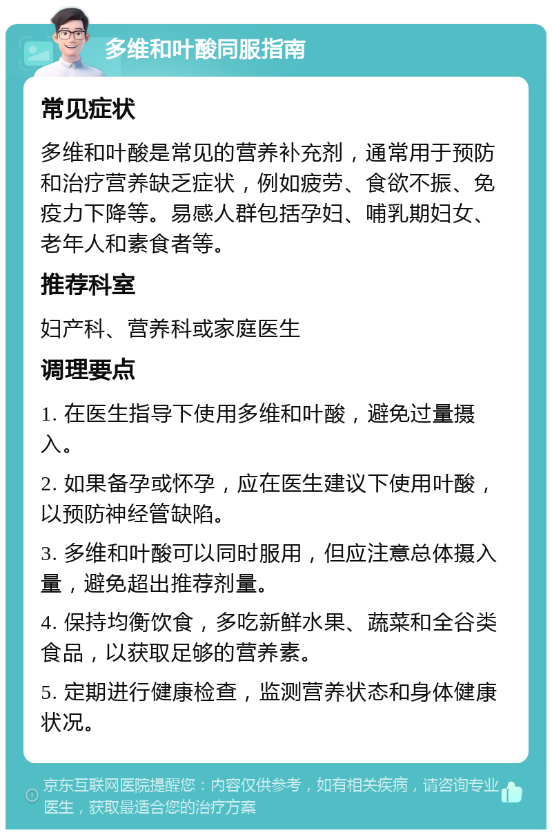 多维和叶酸同服指南 常见症状 多维和叶酸是常见的营养补充剂，通常用于预防和治疗营养缺乏症状，例如疲劳、食欲不振、免疫力下降等。易感人群包括孕妇、哺乳期妇女、老年人和素食者等。 推荐科室 妇产科、营养科或家庭医生 调理要点 1. 在医生指导下使用多维和叶酸，避免过量摄入。 2. 如果备孕或怀孕，应在医生建议下使用叶酸，以预防神经管缺陷。 3. 多维和叶酸可以同时服用，但应注意总体摄入量，避免超出推荐剂量。 4. 保持均衡饮食，多吃新鲜水果、蔬菜和全谷类食品，以获取足够的营养素。 5. 定期进行健康检查，监测营养状态和身体健康状况。