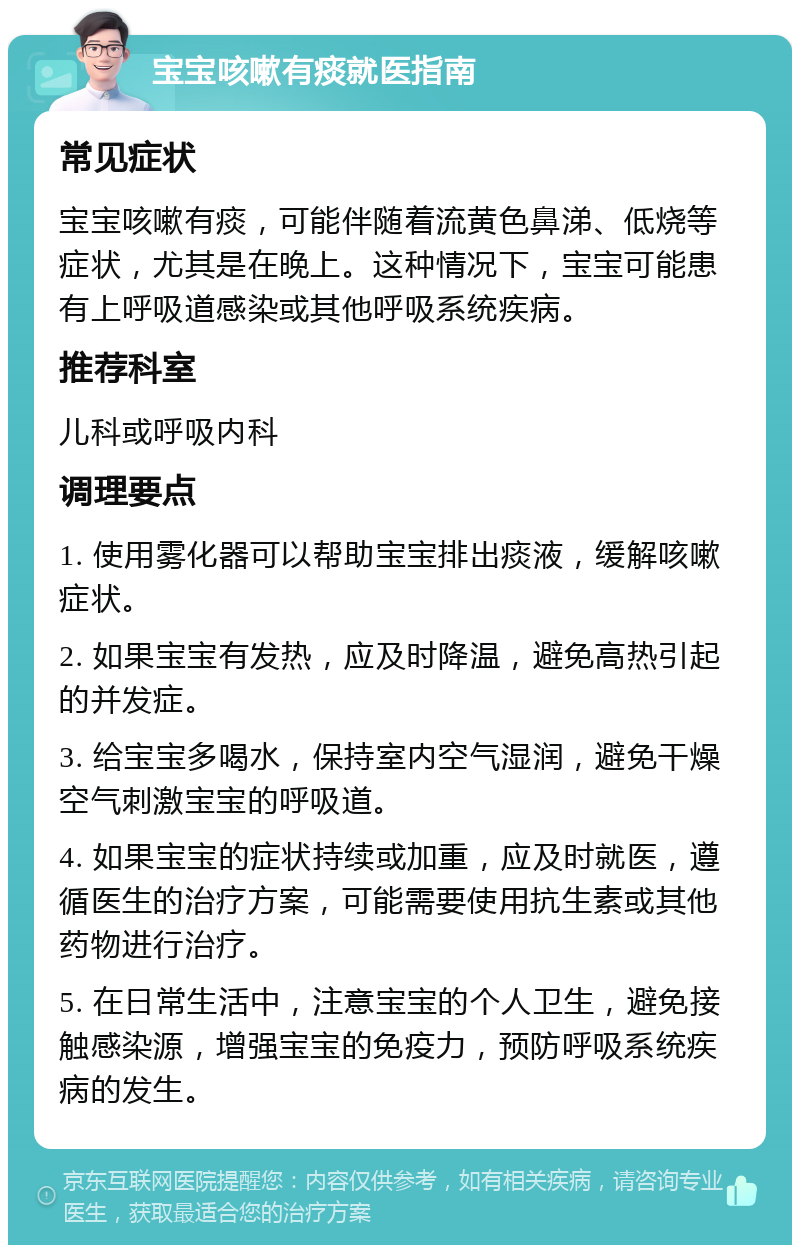 宝宝咳嗽有痰就医指南 常见症状 宝宝咳嗽有痰，可能伴随着流黄色鼻涕、低烧等症状，尤其是在晚上。这种情况下，宝宝可能患有上呼吸道感染或其他呼吸系统疾病。 推荐科室 儿科或呼吸内科 调理要点 1. 使用雾化器可以帮助宝宝排出痰液，缓解咳嗽症状。 2. 如果宝宝有发热，应及时降温，避免高热引起的并发症。 3. 给宝宝多喝水，保持室内空气湿润，避免干燥空气刺激宝宝的呼吸道。 4. 如果宝宝的症状持续或加重，应及时就医，遵循医生的治疗方案，可能需要使用抗生素或其他药物进行治疗。 5. 在日常生活中，注意宝宝的个人卫生，避免接触感染源，增强宝宝的免疫力，预防呼吸系统疾病的发生。