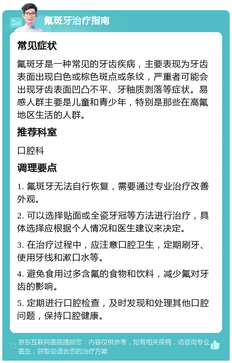 氟斑牙治疗指南 常见症状 氟斑牙是一种常见的牙齿疾病，主要表现为牙齿表面出现白色或棕色斑点或条纹，严重者可能会出现牙齿表面凹凸不平、牙釉质剥落等症状。易感人群主要是儿童和青少年，特别是那些在高氟地区生活的人群。 推荐科室 口腔科 调理要点 1. 氟斑牙无法自行恢复，需要通过专业治疗改善外观。 2. 可以选择贴面或全瓷牙冠等方法进行治疗，具体选择应根据个人情况和医生建议来决定。 3. 在治疗过程中，应注意口腔卫生，定期刷牙、使用牙线和漱口水等。 4. 避免食用过多含氟的食物和饮料，减少氟对牙齿的影响。 5. 定期进行口腔检查，及时发现和处理其他口腔问题，保持口腔健康。