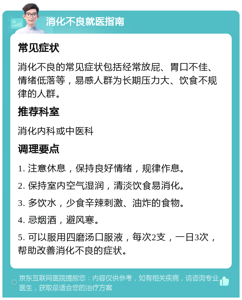 消化不良就医指南 常见症状 消化不良的常见症状包括经常放屁、胃口不佳、情绪低落等，易感人群为长期压力大、饮食不规律的人群。 推荐科室 消化内科或中医科 调理要点 1. 注意休息，保持良好情绪，规律作息。 2. 保持室内空气湿润，清淡饮食易消化。 3. 多饮水，少食辛辣刺激、油炸的食物。 4. 忌烟酒，避风寒。 5. 可以服用四磨汤口服液，每次2支，一日3次，帮助改善消化不良的症状。