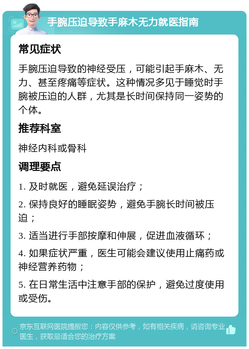 手腕压迫导致手麻木无力就医指南 常见症状 手腕压迫导致的神经受压，可能引起手麻木、无力、甚至疼痛等症状。这种情况多见于睡觉时手腕被压迫的人群，尤其是长时间保持同一姿势的个体。 推荐科室 神经内科或骨科 调理要点 1. 及时就医，避免延误治疗； 2. 保持良好的睡眠姿势，避免手腕长时间被压迫； 3. 适当进行手部按摩和伸展，促进血液循环； 4. 如果症状严重，医生可能会建议使用止痛药或神经营养药物； 5. 在日常生活中注意手部的保护，避免过度使用或受伤。