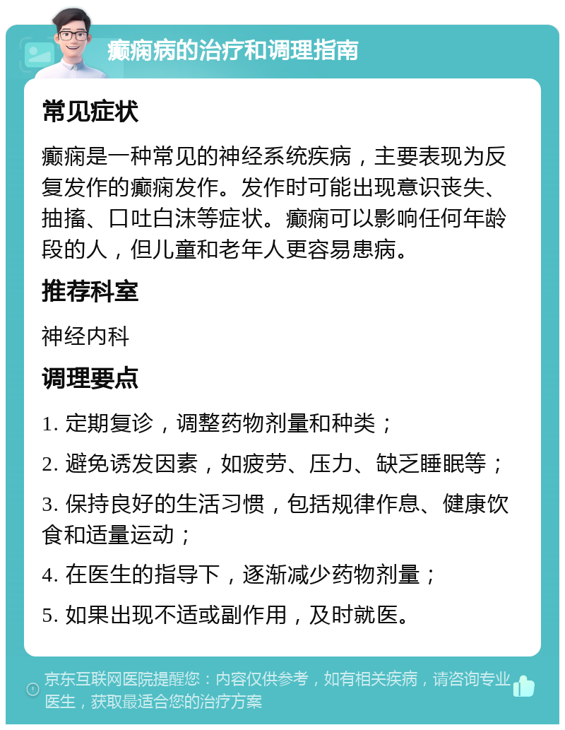 癫痫病的治疗和调理指南 常见症状 癫痫是一种常见的神经系统疾病，主要表现为反复发作的癫痫发作。发作时可能出现意识丧失、抽搐、口吐白沫等症状。癫痫可以影响任何年龄段的人，但儿童和老年人更容易患病。 推荐科室 神经内科 调理要点 1. 定期复诊，调整药物剂量和种类； 2. 避免诱发因素，如疲劳、压力、缺乏睡眠等； 3. 保持良好的生活习惯，包括规律作息、健康饮食和适量运动； 4. 在医生的指导下，逐渐减少药物剂量； 5. 如果出现不适或副作用，及时就医。