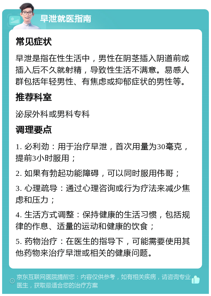 早泄就医指南 常见症状 早泄是指在性生活中，男性在阴茎插入阴道前或插入后不久就射精，导致性生活不满意。易感人群包括年轻男性、有焦虑或抑郁症状的男性等。 推荐科室 泌尿外科或男科专科 调理要点 1. 必利劲：用于治疗早泄，首次用量为30毫克，提前3小时服用； 2. 如果有勃起功能障碍，可以同时服用伟哥； 3. 心理疏导：通过心理咨询或行为疗法来减少焦虑和压力； 4. 生活方式调整：保持健康的生活习惯，包括规律的作息、适量的运动和健康的饮食； 5. 药物治疗：在医生的指导下，可能需要使用其他药物来治疗早泄或相关的健康问题。