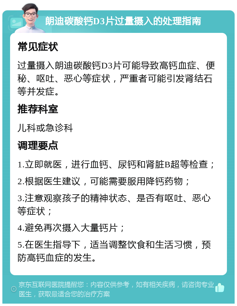 朗迪碳酸钙D3片过量摄入的处理指南 常见症状 过量摄入朗迪碳酸钙D3片可能导致高钙血症、便秘、呕吐、恶心等症状，严重者可能引发肾结石等并发症。 推荐科室 儿科或急诊科 调理要点 1.立即就医，进行血钙、尿钙和肾脏B超等检查； 2.根据医生建议，可能需要服用降钙药物； 3.注意观察孩子的精神状态、是否有呕吐、恶心等症状； 4.避免再次摄入大量钙片； 5.在医生指导下，适当调整饮食和生活习惯，预防高钙血症的发生。