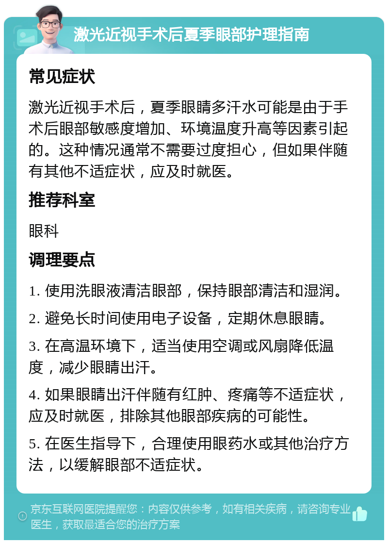 激光近视手术后夏季眼部护理指南 常见症状 激光近视手术后，夏季眼睛多汗水可能是由于手术后眼部敏感度增加、环境温度升高等因素引起的。这种情况通常不需要过度担心，但如果伴随有其他不适症状，应及时就医。 推荐科室 眼科 调理要点 1. 使用洗眼液清洁眼部，保持眼部清洁和湿润。 2. 避免长时间使用电子设备，定期休息眼睛。 3. 在高温环境下，适当使用空调或风扇降低温度，减少眼睛出汗。 4. 如果眼睛出汗伴随有红肿、疼痛等不适症状，应及时就医，排除其他眼部疾病的可能性。 5. 在医生指导下，合理使用眼药水或其他治疗方法，以缓解眼部不适症状。