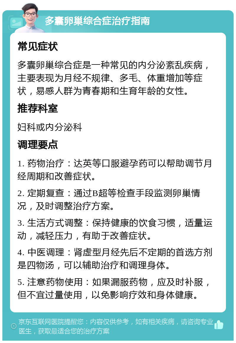 多囊卵巢综合症治疗指南 常见症状 多囊卵巢综合症是一种常见的内分泌紊乱疾病，主要表现为月经不规律、多毛、体重增加等症状，易感人群为青春期和生育年龄的女性。 推荐科室 妇科或内分泌科 调理要点 1. 药物治疗：达英等口服避孕药可以帮助调节月经周期和改善症状。 2. 定期复查：通过B超等检查手段监测卵巢情况，及时调整治疗方案。 3. 生活方式调整：保持健康的饮食习惯，适量运动，减轻压力，有助于改善症状。 4. 中医调理：肾虚型月经先后不定期的首选方剂是四物汤，可以辅助治疗和调理身体。 5. 注意药物使用：如果漏服药物，应及时补服，但不宜过量使用，以免影响疗效和身体健康。