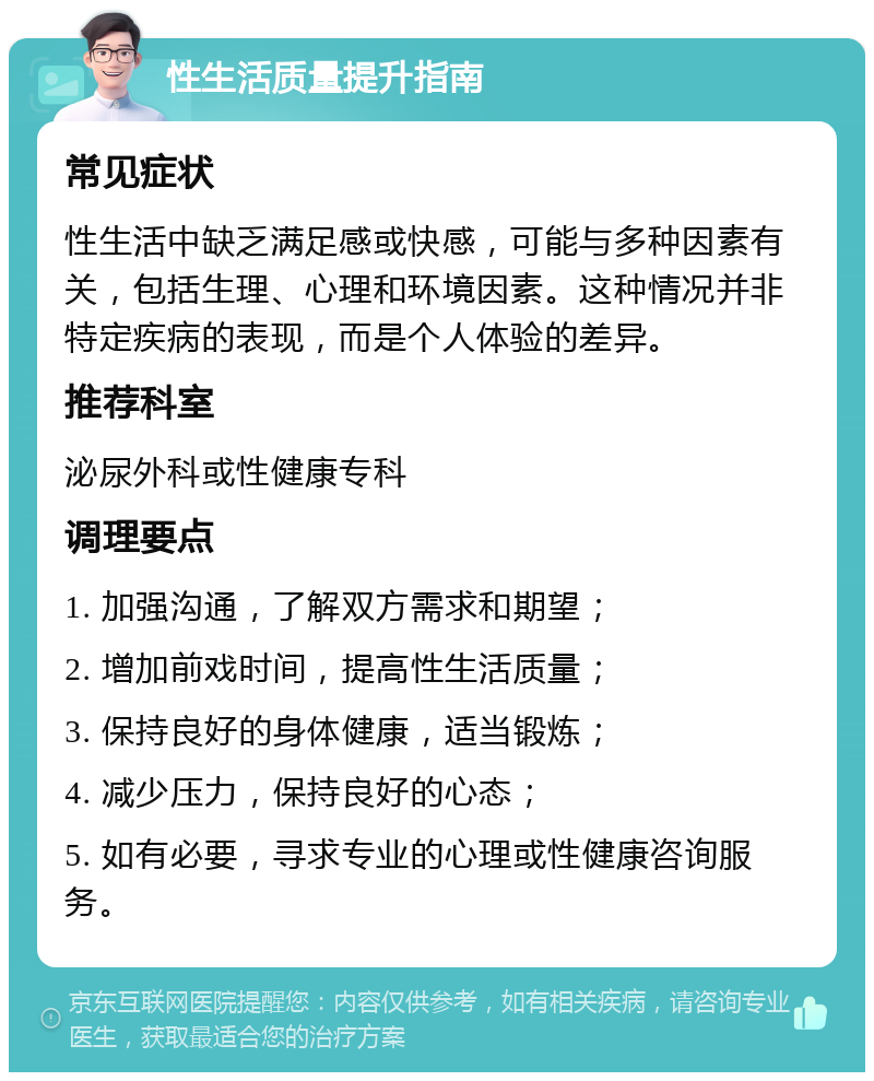 性生活质量提升指南 常见症状 性生活中缺乏满足感或快感，可能与多种因素有关，包括生理、心理和环境因素。这种情况并非特定疾病的表现，而是个人体验的差异。 推荐科室 泌尿外科或性健康专科 调理要点 1. 加强沟通，了解双方需求和期望； 2. 增加前戏时间，提高性生活质量； 3. 保持良好的身体健康，适当锻炼； 4. 减少压力，保持良好的心态； 5. 如有必要，寻求专业的心理或性健康咨询服务。