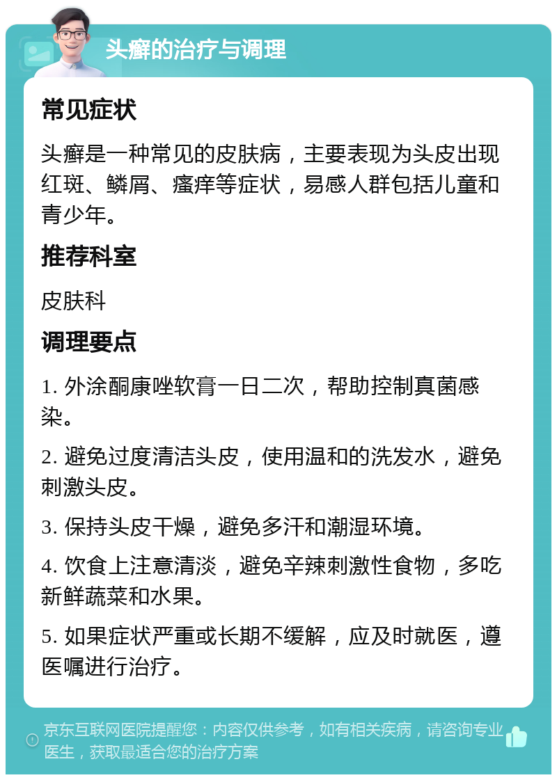 头癣的治疗与调理 常见症状 头癣是一种常见的皮肤病，主要表现为头皮出现红斑、鳞屑、瘙痒等症状，易感人群包括儿童和青少年。 推荐科室 皮肤科 调理要点 1. 外涂酮康唑软膏一日二次，帮助控制真菌感染。 2. 避免过度清洁头皮，使用温和的洗发水，避免刺激头皮。 3. 保持头皮干燥，避免多汗和潮湿环境。 4. 饮食上注意清淡，避免辛辣刺激性食物，多吃新鲜蔬菜和水果。 5. 如果症状严重或长期不缓解，应及时就医，遵医嘱进行治疗。