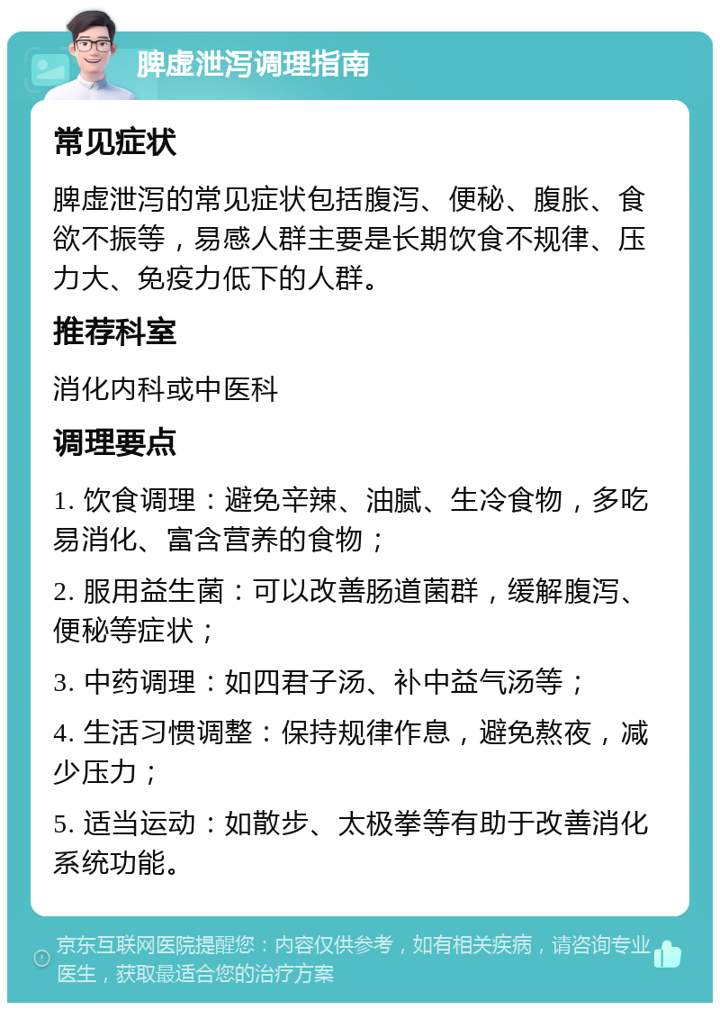 脾虚泄泻调理指南 常见症状 脾虚泄泻的常见症状包括腹泻、便秘、腹胀、食欲不振等，易感人群主要是长期饮食不规律、压力大、免疫力低下的人群。 推荐科室 消化内科或中医科 调理要点 1. 饮食调理：避免辛辣、油腻、生冷食物，多吃易消化、富含营养的食物； 2. 服用益生菌：可以改善肠道菌群，缓解腹泻、便秘等症状； 3. 中药调理：如四君子汤、补中益气汤等； 4. 生活习惯调整：保持规律作息，避免熬夜，减少压力； 5. 适当运动：如散步、太极拳等有助于改善消化系统功能。