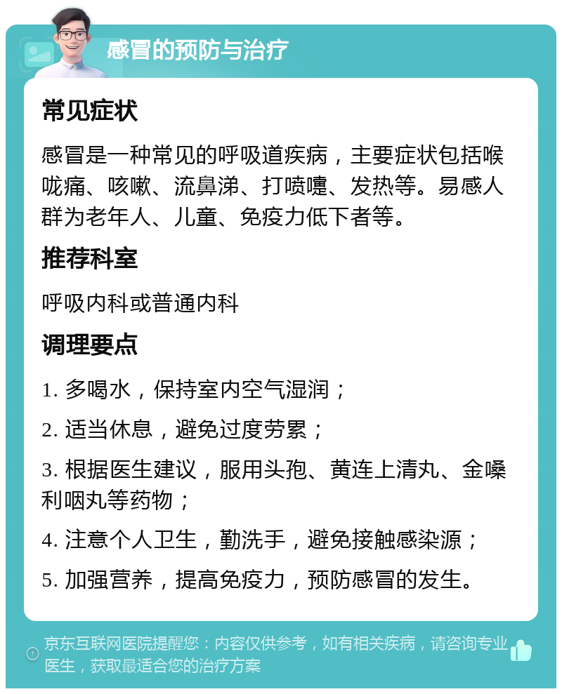 感冒的预防与治疗 常见症状 感冒是一种常见的呼吸道疾病，主要症状包括喉咙痛、咳嗽、流鼻涕、打喷嚏、发热等。易感人群为老年人、儿童、免疫力低下者等。 推荐科室 呼吸内科或普通内科 调理要点 1. 多喝水，保持室内空气湿润； 2. 适当休息，避免过度劳累； 3. 根据医生建议，服用头孢、黄连上清丸、金嗓利咽丸等药物； 4. 注意个人卫生，勤洗手，避免接触感染源； 5. 加强营养，提高免疫力，预防感冒的发生。