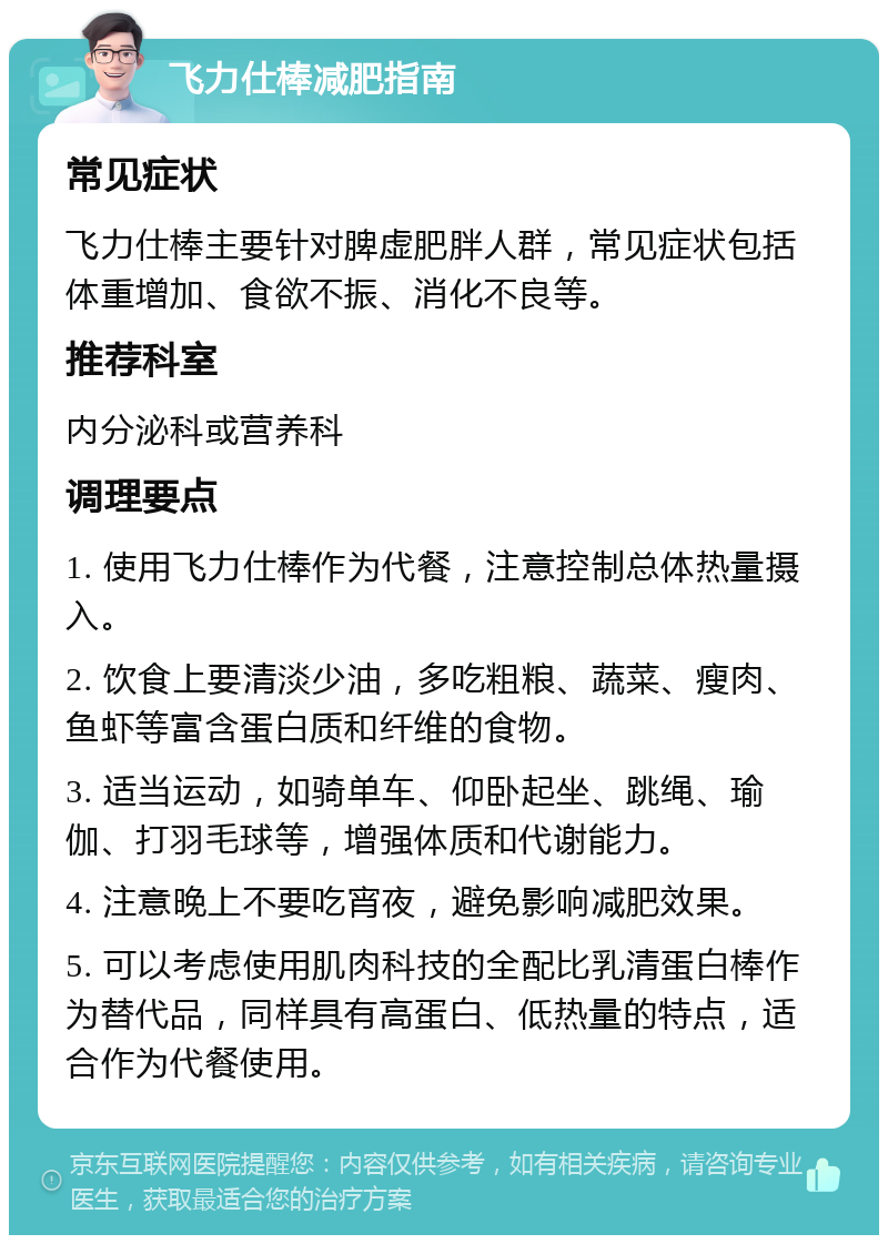 飞力仕棒减肥指南 常见症状 飞力仕棒主要针对脾虚肥胖人群，常见症状包括体重增加、食欲不振、消化不良等。 推荐科室 内分泌科或营养科 调理要点 1. 使用飞力仕棒作为代餐，注意控制总体热量摄入。 2. 饮食上要清淡少油，多吃粗粮、蔬菜、瘦肉、鱼虾等富含蛋白质和纤维的食物。 3. 适当运动，如骑单车、仰卧起坐、跳绳、瑜伽、打羽毛球等，增强体质和代谢能力。 4. 注意晚上不要吃宵夜，避免影响减肥效果。 5. 可以考虑使用肌肉科技的全配比乳清蛋白棒作为替代品，同样具有高蛋白、低热量的特点，适合作为代餐使用。